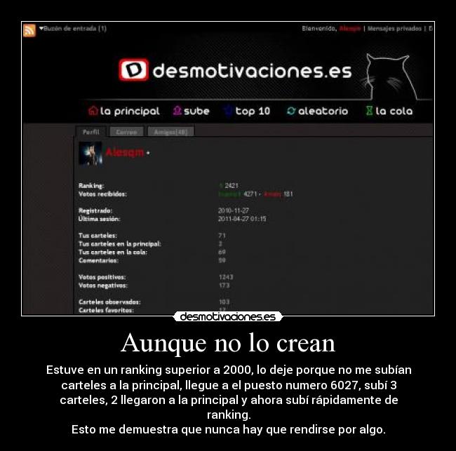 Aunque no lo crean - Estuve en un ranking superior a 2000, lo deje porque no me subían
carteles a la principal, llegue a el puesto numero 6027, subí 3
carteles, 2 llegaron a la principal y ahora subí rápidamente de
ranking.
Esto me demuestra que nunca hay que rendirse por algo.