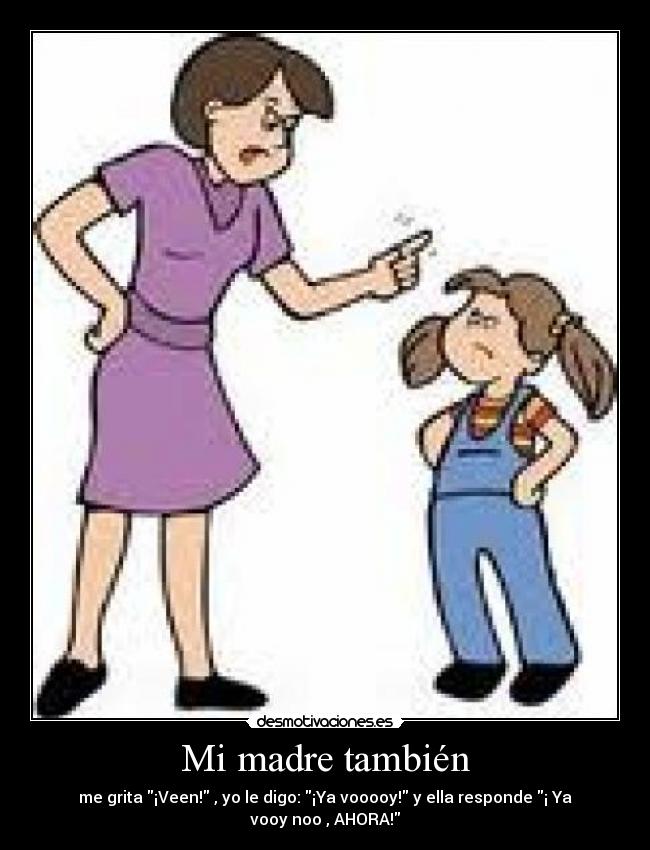 Mi madre también - me grita ¡Veen! , yo le digo: ¡Ya vooooy! y ella responde ¡ Ya
vooy noo , AHORA!