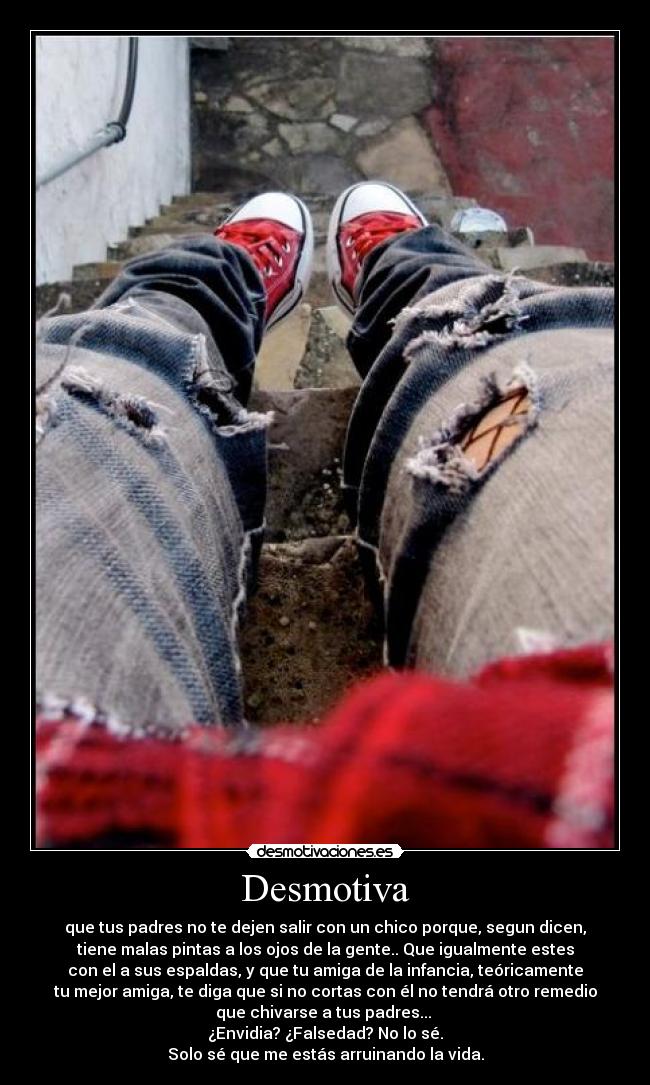 Desmotiva - que tus padres no te dejen salir con un chico porque, segun dicen,
tiene malas pintas a los ojos de la gente.. Que igualmente estes
con el a sus espaldas, y que tu amiga de la infancia, teóricamente
tu mejor amiga, te diga que si no cortas con él no tendrá otro remedio
que chivarse a tus padres...
¿Envidia? ¿Falsedad? No lo sé.
Solo sé que me estás arruinando la vida.