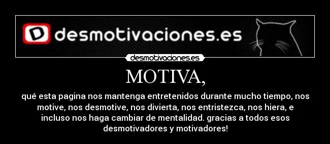 MOTIVA, - qué esta pagina nos mantenga entretenidos durante mucho tiempo, nos
motive, nos desmotive, nos divierta, nos entristezca, nos hiera, e
incluso nos haga cambiar de mentalidad. gracias a todos esos
desmotivadores y motivadores!