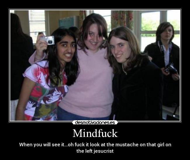 Mindfuck - When you will see it...oh fuck it look at the mustache on that girl on the left jesucrist