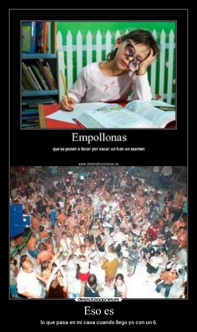 Eso es - lo que pasa en mi casa cuando llego yo con un 6.