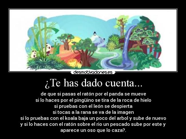 ¿Te has dado cuenta... - de que si pasas el ratón por el panda se mueve
si lo haces por el pingüino se tira de la roca de hielo
si pruebas con el león se despierta
si tocas a la rana se va de la imagen
si lo pruebas con el koala baja un poco del arbol y sube de nuevo
y si lo haces con el ratón sobre el rio un pescado sube por este y
aparece un oso que lo caza?.