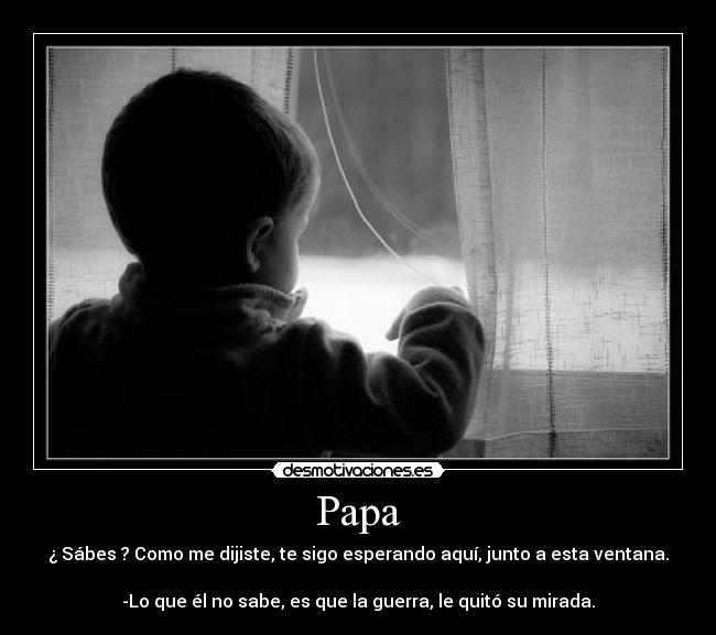 Papa - ¿ Sábes ? Como me dijiste, te sigo esperando aquí, junto a esta ventana.
-Lo que él no sabe, es que la guerra, le quitó su mirada.