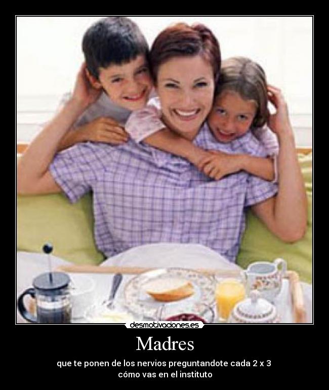 Madres - que te ponen de los nervios preguntandote cada 2 x 3
cómo vas en el instituto