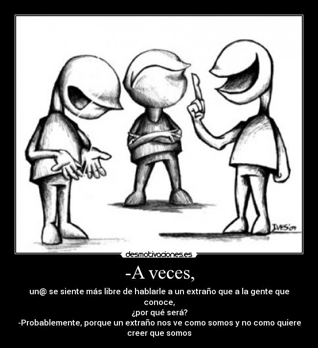 -A veces, - un@ se siente más libre de hablarle a un extraño que a la gente que
conoce,
¿por qué será?
-Probablemente, porque un extraño nos ve como somos y no como quiere
creer que somos