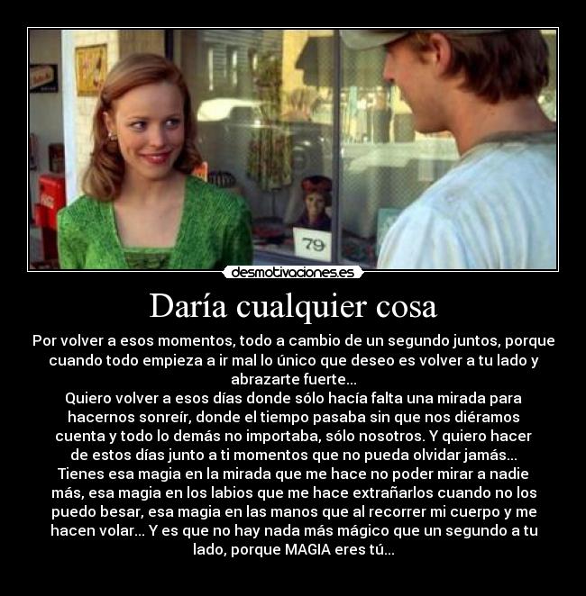 Daría cualquier cosa - Por volver a esos momentos, todo a cambio de un segundo juntos, porque
cuando todo empieza a ir mal lo único que deseo es volver a tu lado y
abrazarte fuerte...
Quiero volver a esos días donde sólo hacía falta una mirada para
hacernos sonreír, donde el tiempo pasaba sin que nos diéramos
cuenta y todo lo demás no importaba, sólo nosotros. Y quiero hacer
de estos días junto a ti momentos que no pueda olvidar jamás...
Tienes esa magia en la mirada que me hace no poder mirar a nadie
más, esa magia en los labios que me hace extrañarlos cuando no los
puedo besar, esa magia en las manos que al recorrer mi cuerpo y me
hacen volar... Y es que no hay nada más mágico que un segundo a tu
lado, porque MAGIA eres tú...