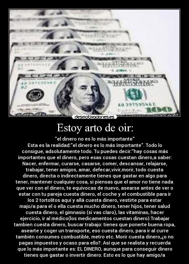 Estoy arto de oir: - el dinero no es lo más importante
Esta es la realidad:el dinero es lo más importante. Todo lo
consigue, adsolutamente todo. Tu puedes decir:hay cosas más
importantes que el dinero, pero esas cosas cuestan dinero,a saber:
Nacer, enfermar, curarse, casarse, comer, descansar, relajarse,
trabajar, tener amigos, amar, defecar,vivir,morir, todo cuesta
dinero, directa o indirectamente tienes que gastar en algo para
tener, mantener cualquier cosa, si piensas que el amor no tiene nada
que ver con el dinero, te equivocas de nuevo, asearse antes de ver o
estar con tu pareja cuesta dinero, el coche y el combustible para ir
los 2 tortolitos aquí y allá cuesta dinero, vestirte para estar
majo/a para el o ella cuesta mucho dinero, tener hijos, tener salud
cuesta dinero, el gimnasio (si vas claro), las vitaminas, hacer
ejercicio, ir al médico(los medicamentos cuestan dinero).Trabajar
tambien cuesta dinero, buscar trabajo: tienes que ponerte buena ropa,
asearte y coger un transporte, eso cuesta dinero, para ir al curre
también consumes combustible, metro etc. Morir cuesta dinero,¿o no
pagas impuestos y ocaso para ello?. Así que se realista y recuerda
que lo más importante es: EL DINERO, aunque para conseguir dinero
tienes que gastar o invertir dinero. Esto es lo que hay amigo/a