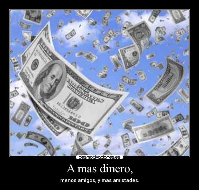 A mas dinero, - menos amigos, y mas amistades.