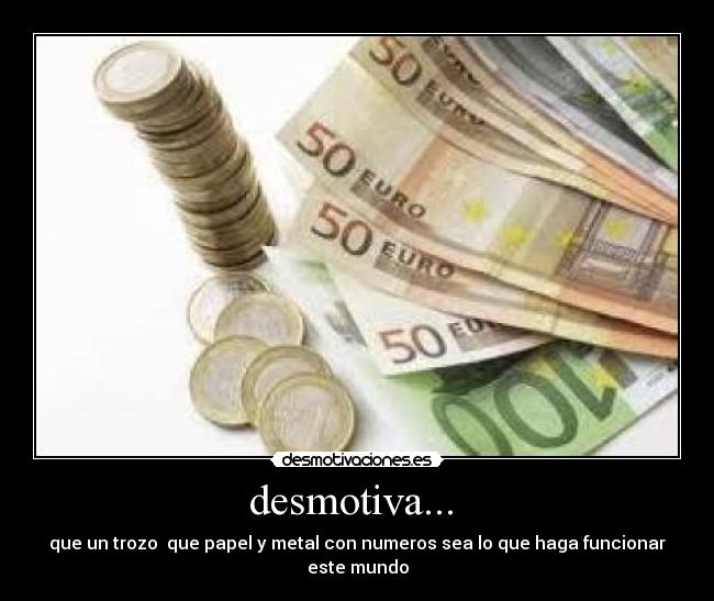 desmotiva... - que un trozo que papel y metal con numeros sea lo que haga funcionar este mundo