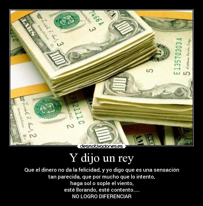 Y dijo un rey - Que el dinero no da la felicidad, y yo digo que es una sensación
tan parecida, que por mucho que lo intento,
haga sol o sople el viento,
esté llorando, esté contento.....
NO LOGRO DIFERENCIAR