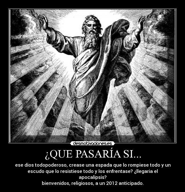 ¿QUE PASARÍA SI... - ese dios todopoderoso, crease una espada que lo rompiese todo y un
escudo que lo resistiese todo y los enfrentase? ¿llegaria el
apocalipsis?
bienvenidos, religiosos, a un 2012 anticipado.