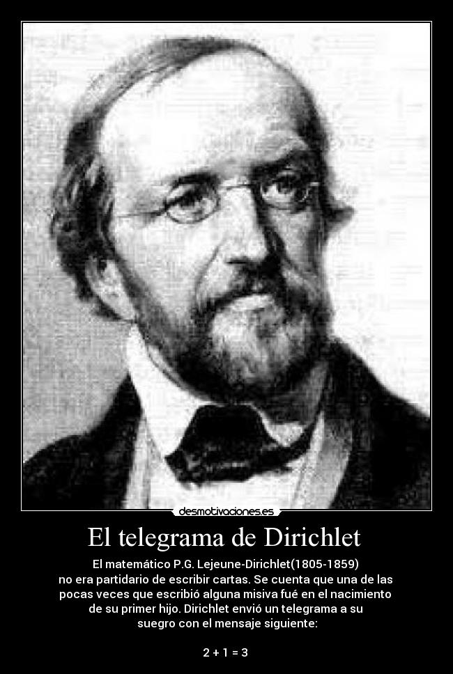 El telegrama de Dirichlet  - El matemático P.G. Lejeune-Dirichlet(1805-1859) 
no era partidario de escribir cartas. Se cuenta que una de las 
pocas veces que escribió alguna misiva fué en el nacimiento 
de su primer hijo. Dirichlet envió un telegrama a su 
suegro con el mensaje siguiente:

2 + 1 = 3 