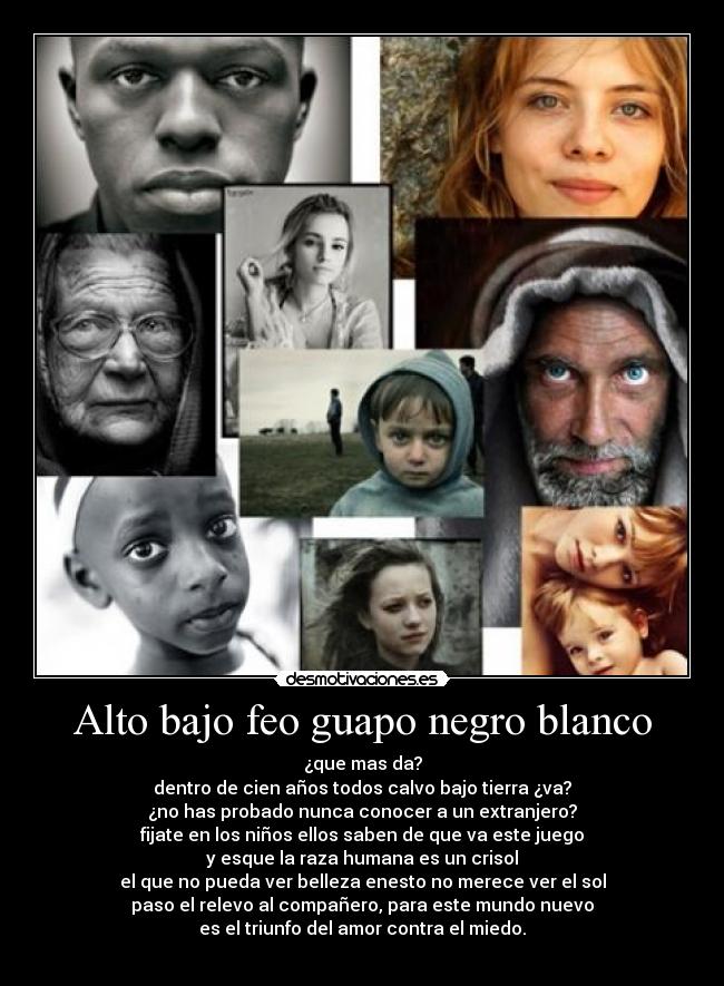 Alto bajo feo guapo negro blanco - ¿que mas da?
dentro de cien años todos calvo bajo tierra ¿va?
¿no has probado nunca conocer a un extranjero?
fijate en los niños ellos saben de que va este juego
y esque la raza humana es un crisol
el que no pueda ver belleza enesto no merece ver el sol
paso el relevo al compañero, para este mundo nuevo
es el triunfo del amor contra el miedo.