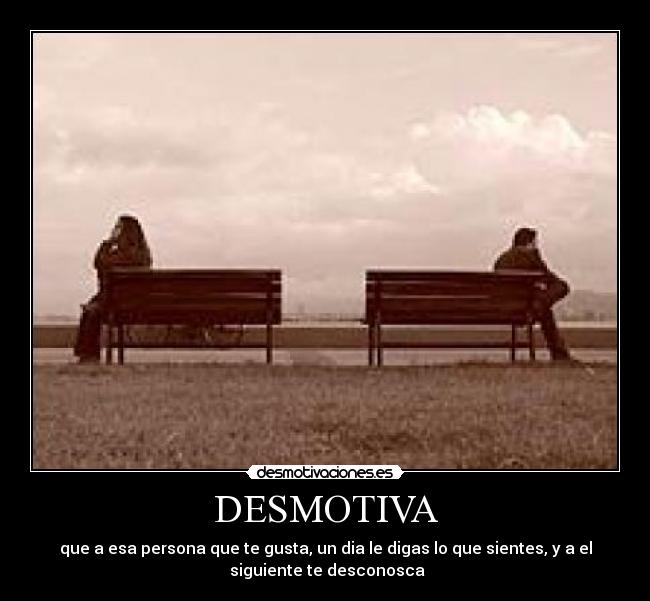 DESMOTIVA - que a esa persona que te gusta, un dia le digas lo que sientes, y a el
siguiente te desconosca