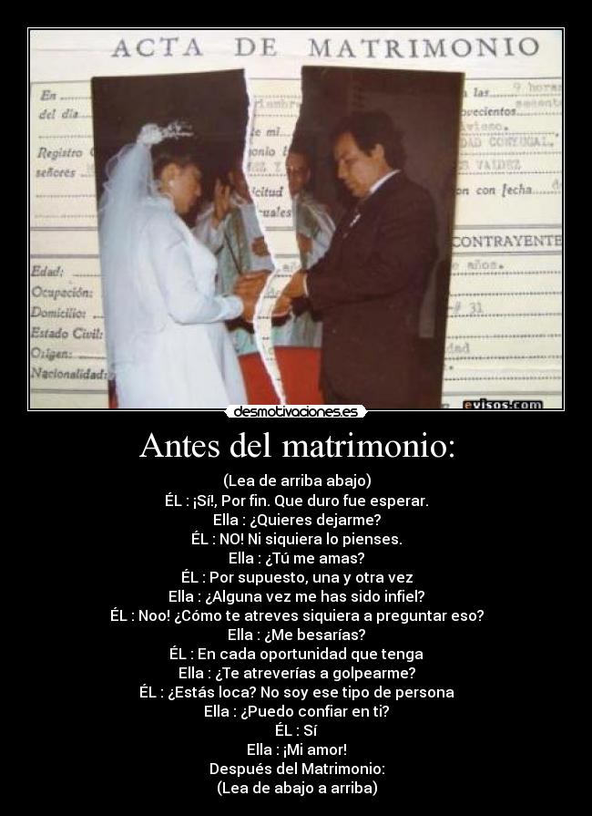 Antes del matrimonio: - (Lea de arriba abajo)
ÉL : ¡Sí!, Por fin. Que duro fue esperar.
Ella : ¿Quieres dejarme?
ÉL : NO! Ni siquiera lo pienses.
Ella : ¿Tú me amas?
ÉL : Por supuesto, una y otra vez
Ella : ¿Alguna vez me has sido infiel?
ÉL : Noo! ¿Cómo te atreves siquiera a preguntar eso?
Ella : ¿Me besarías?
ÉL : En cada oportunidad que tenga
Ella : ¿Te atreverías a golpearme?
ÉL : ¿Estás loca? No soy ese tipo de persona
Ella : ¿Puedo confiar en ti?
ÉL : Sí
Ella : ¡Mi amor!
Después del Matrimonio:
(Lea de abajo a arriba)