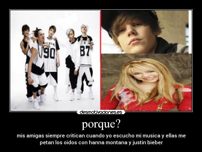 porque? - mis amigas siempre critican cuando yo escucho mi musica y ellas me
petan los oidos con hanna montana y justin bieber