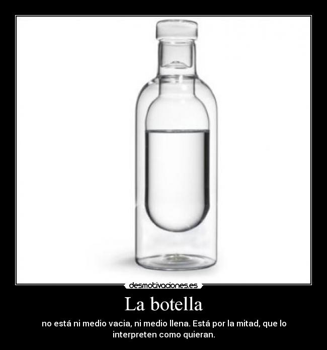 La botella - no está ni medio vacia, ni medio llena. Está por la mitad, que lo
interpreten como quieran.