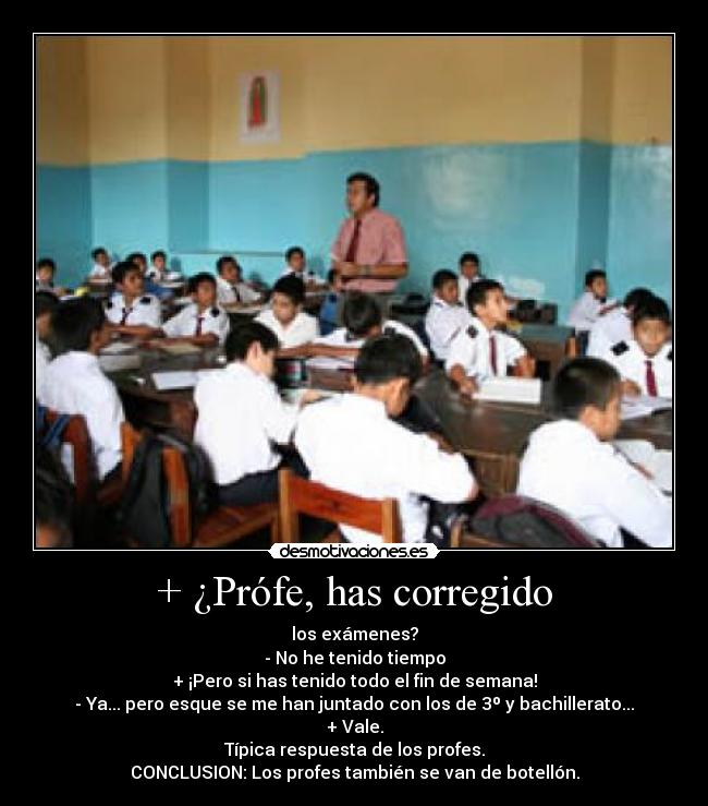 + ¿Prófe, has corregido - los exámenes?
- No he tenido tiempo
+ ¡Pero si has tenido todo el fin de semana!
- Ya... pero esque se me han juntado con los de 3º y bachillerato...
+ Vale.
Típica respuesta de los profes.
CONCLUSION: Los profes también se van de botellón.