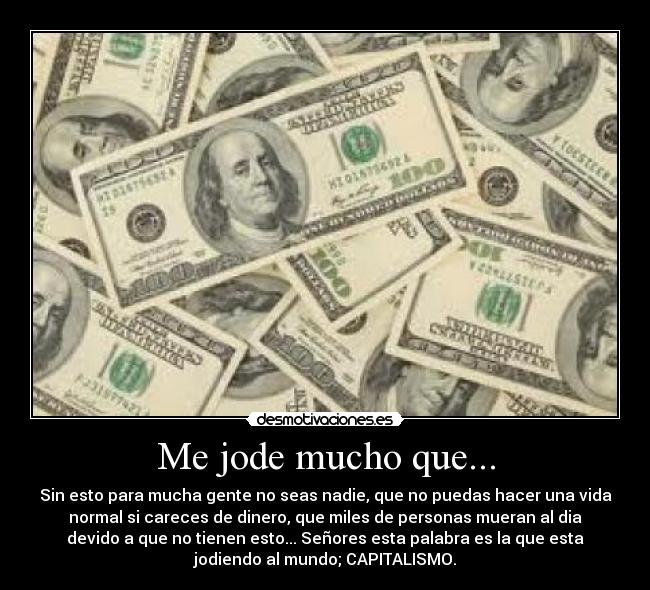 Me jode mucho que... - Sin esto para mucha gente no seas nadie, que no puedas hacer una vida
normal si careces de dinero, que miles de personas mueran al dia
devido a que no tienen esto... Señores esta palabra es la que esta
jodiendo al mundo; CAPITALISMO.