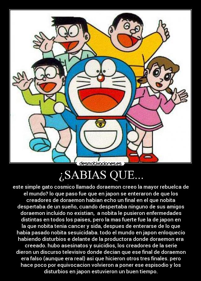 ¿SABIAS QUE... - este simple gato cosmico llamado doraemon creeo la mayor rebuelca de
el mundo? lo que paso fue que en japon se enteraron de que los
creadores de doraemon habian echo un final en el que nobita
despertaba de un sueño, cuando despertaba ninguno de sus amigos
doraemon incluido no existian, a nobita le pusieron enfermedades
distintas en todos los paises, pero la mas fuerte fue la de japon en
la que nobita tenia cancer y sida, despues de enterarse de lo que
habia pasado nobita sesuicidaba. todo el mundo en japon enloquecio
habiendo disturbios e delante de la productora donde doraemon era
creeado. hubo asesinatos y suicidios, los creadores de la serie
dieron un discurso televisivo donde decian que ese final de doraemon
era falso (aunque era real) asi que hicieron otros tres finales. pero
hace poco por equivocacion volvieron a poner ese espisodio y los
disturbios en japon estuvieron un buen tiempo.