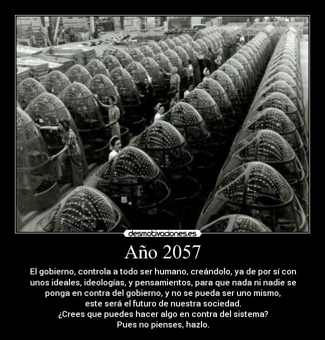 Año 2057 - El gobierno, controla a todo ser humano, creándolo, ya de por sí con
unos ideales, ideologías, y pensamientos, para que nada ni nadie se
ponga en contra del gobierno, y no se pueda ser uno mismo,
este será el futuro de nuestra sociedad.
¿Crees que puedes hacer algo en contra del sistema?
Pues no pienses, hazlo.