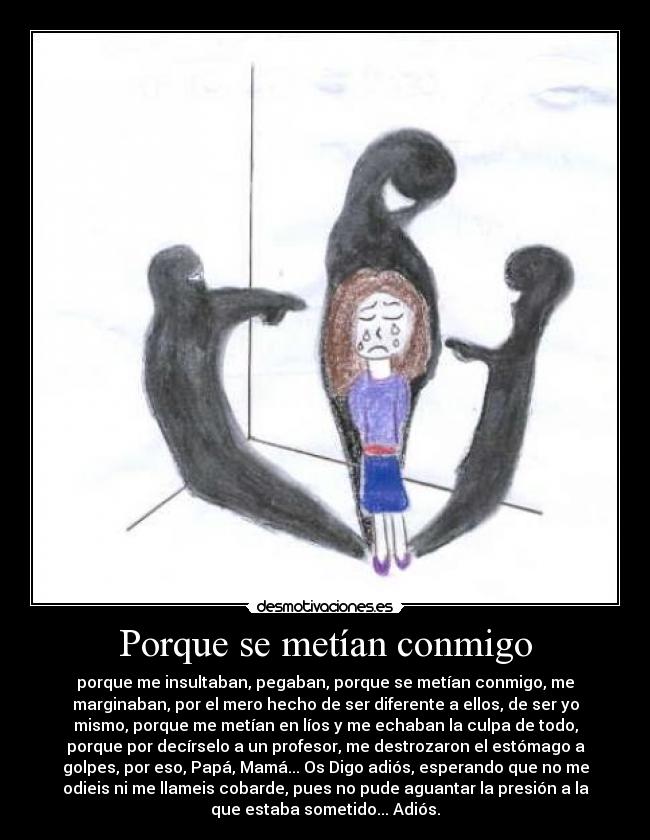 Porque se metían conmigo - porque me insultaban, pegaban, porque se metían conmigo, me
marginaban, por el mero hecho de ser diferente a ellos, de ser yo
mismo, porque me metían en líos y me echaban la culpa de todo,
porque por decírselo a un profesor, me destrozaron el estómago a
golpes, por eso, Papá, Mamá... Os Digo adiós, esperando que no me
odieis ni me llameis cobarde, pues no pude aguantar la presión a la
que estaba sometido... Adiós.