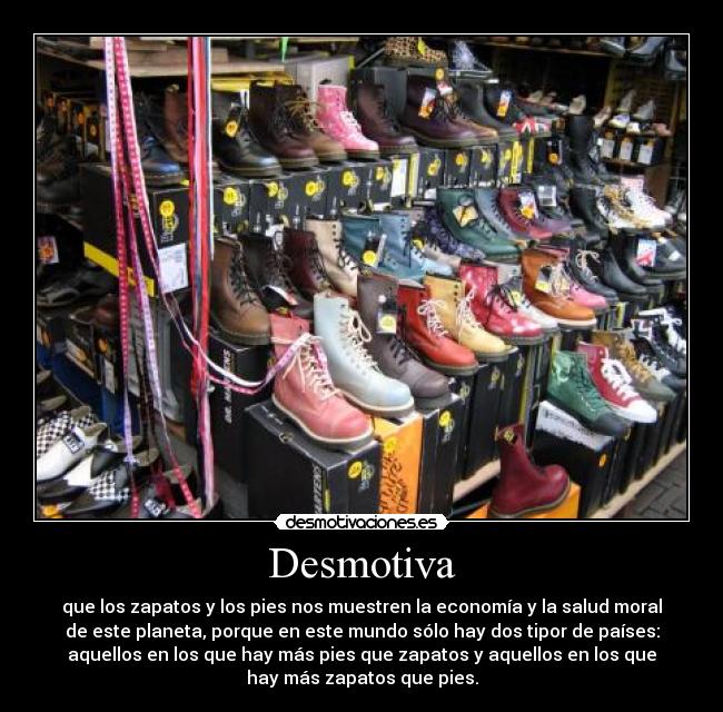 Desmotiva - que los zapatos y los pies nos muestren la economía y la salud moral
de este planeta, porque en este mundo sólo hay dos tipor de países:
aquellos en los que hay más pies que zapatos y aquellos en los que
hay más zapatos que pies.