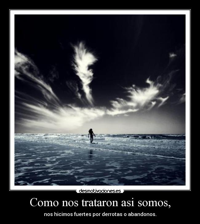 Como nos trataron asi somos, - nos hicimos fuertes por derrotas o abandonos.