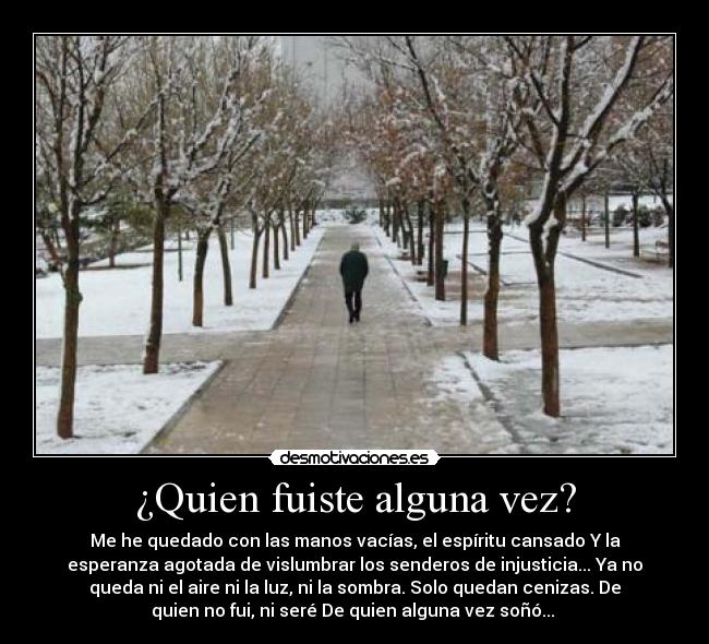 ¿Quien fuiste alguna vez? - Me he quedado con las manos vacías, el espíritu cansado Y la
esperanza agotada de vislumbrar los senderos de injusticia... Ya no
queda ni el aire ni la luz, ni la sombra. Solo quedan cenizas. De
quien no fui, ni seré De quien alguna vez soñó... 