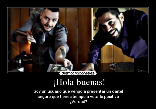 ¡Hola buenas! - Soy un usuario que vengo a presentar un cartel
seguro que tienes tiempo a votarlo positivo
¿Verdad?