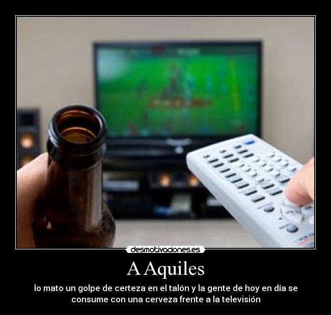 A Aquiles - lo mato un golpe de certeza en el talón y la gente de hoy en día se
consume con una cerveza frente a la televisión