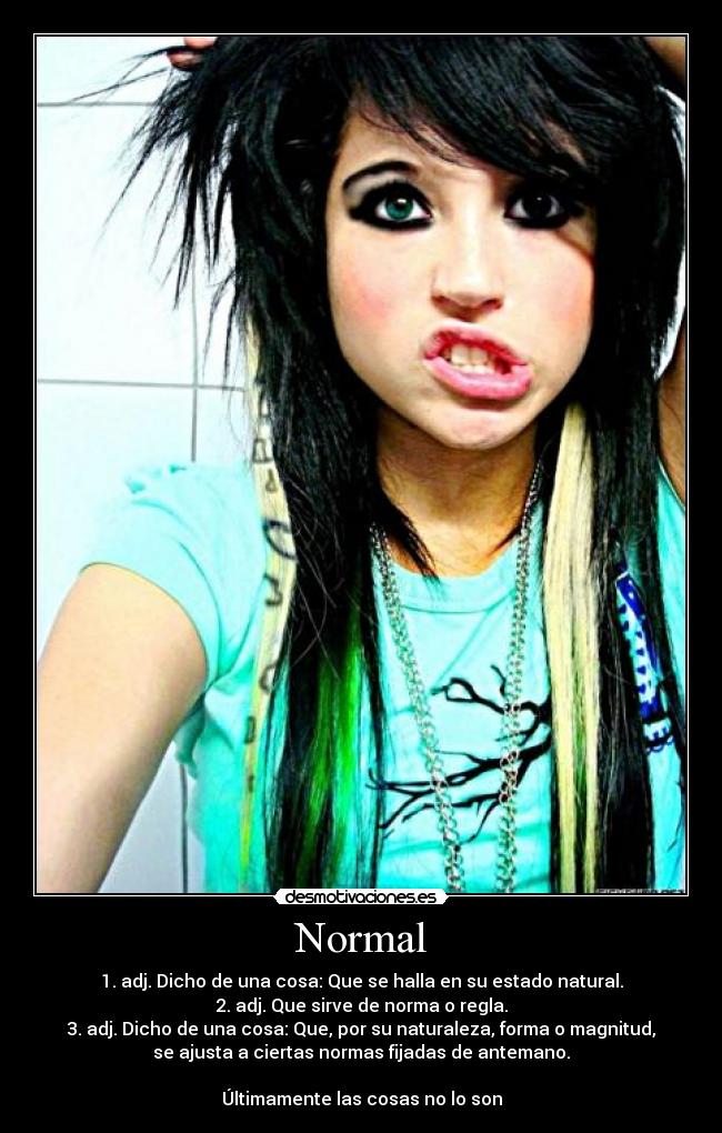 Normal - 1. adj. Dicho de una cosa: Que se halla en su estado natural.
2. adj. Que sirve de norma o regla.
3. adj. Dicho de una cosa: Que, por su naturaleza, forma o magnitud,
se ajusta a ciertas normas fijadas de antemano.
Últimamente las cosas no lo son