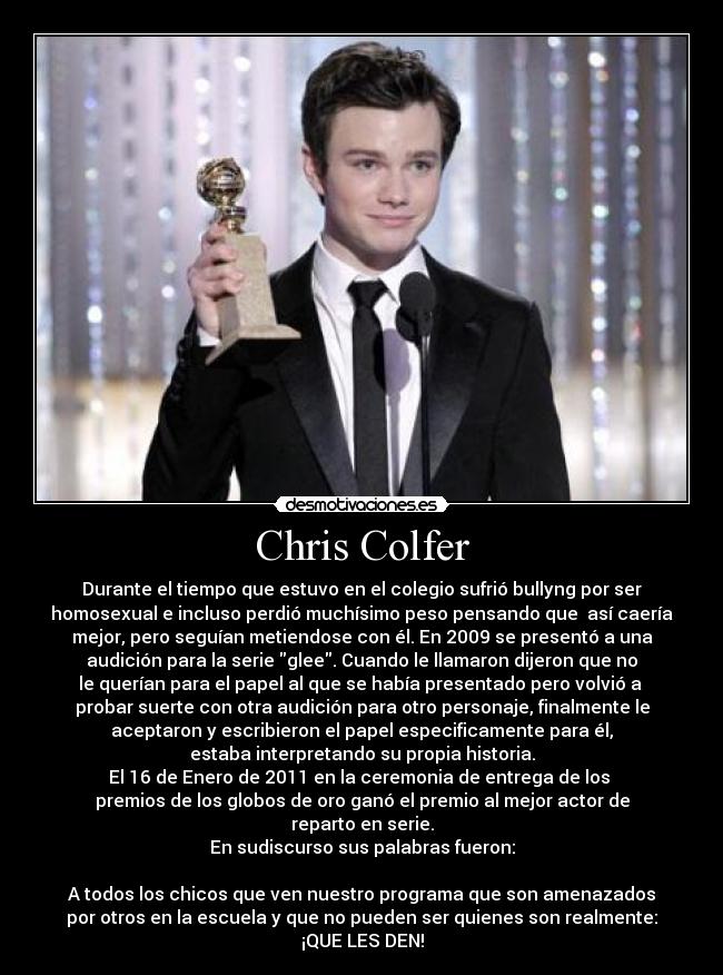 Chris Colfer - Durante el tiempo que estuvo en el colegio sufrió bullyng por ser
homosexual e incluso perdió muchísimo peso pensando que  así caería
mejor, pero seguían metiendose con él. En 2009 se presentó a una
audición para la serie glee. Cuando le llamaron dijeron que no
le querían para el papel al que se había presentado pero volvió a 
probar suerte con otra audición para otro personaje, finalmente le
aceptaron y escribieron el papel especificamente para él,
estaba interpretando su propia historia.
El 16 de Enero de 2011 en la ceremonia de entrega de los 
premios de los globos de oro ganó el premio al mejor actor de
reparto en serie.
En sudiscurso sus palabras fueron:

A todos los chicos que ven nuestro programa que son amenazados
por otros en la escuela y que no pueden ser quienes son realmente:
¡QUE LES DEN!