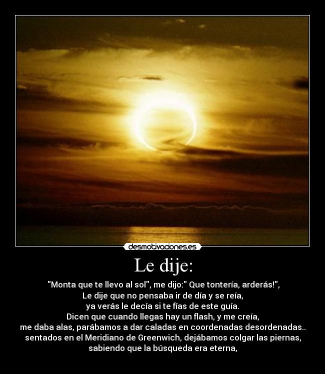 Le dije: -  Monta que te llevo al sol, me dijo: Que tontería, arderás!,
Le dije que no pensaba ir de día y se reía,
ya verás le decía si te fías de este guía.
Dicen que cuando llegas hay un flash, y me creía,
me daba alas, parábamos a dar caladas en coordenadas desordenadas..
sentados en el Meridiano de Greenwich, dejábamos colgar las piernas,
sabiendo que la búsqueda era eterna,
