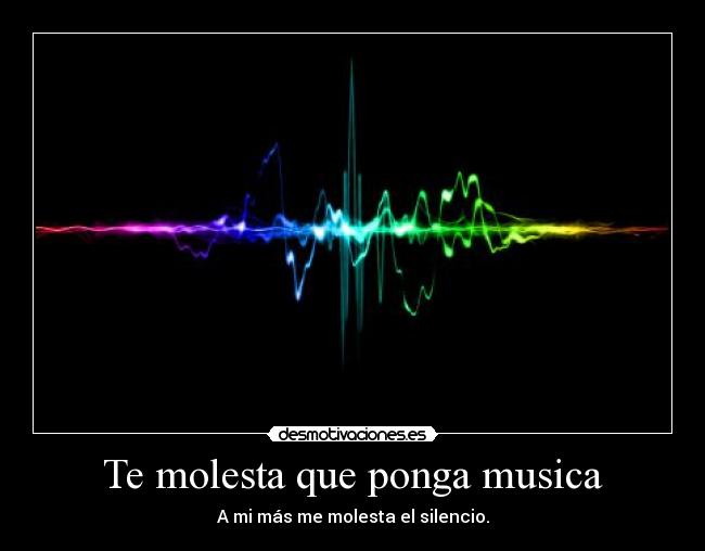 Te molesta que ponga musica - A mi más me molesta el silencio.
