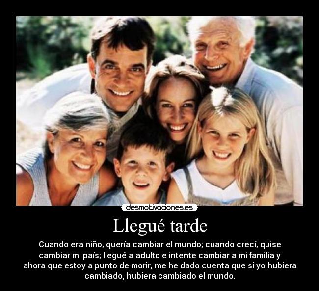 Llegué tarde - Cuando era niño, quería cambiar el mundo; cuando crecí, quise
cambiar mi país; llegué a adulto e intente cambiar a mi familia y
ahora que estoy a punto de morir, me he dado cuenta que si yo hubiera
cambiado, hubiera cambiado el mundo.