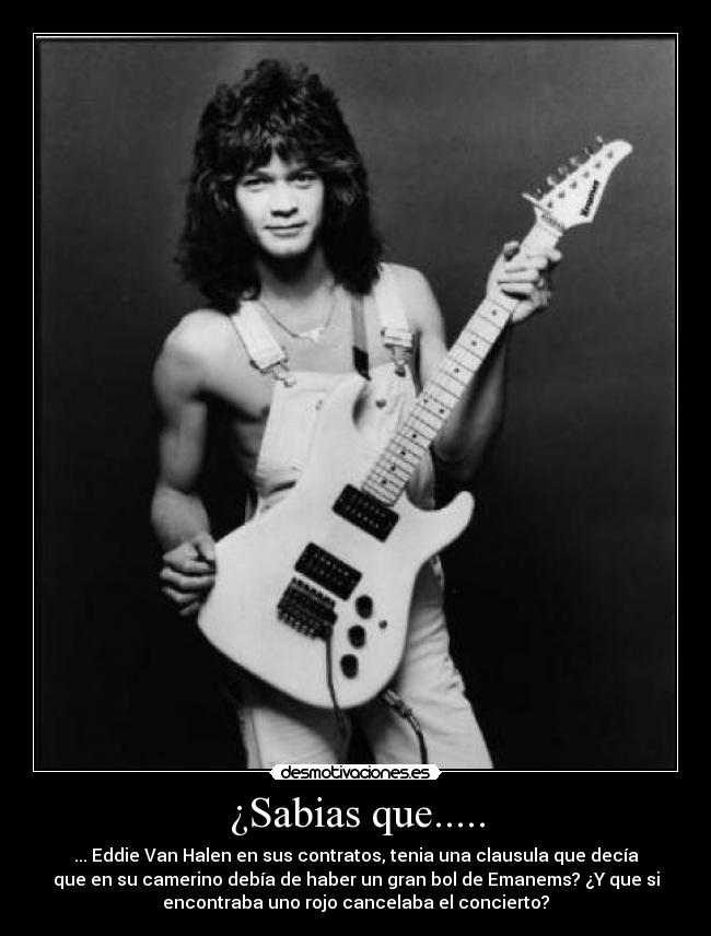 ¿Sabias que..... - ... Eddie Van Halen en sus contratos, tenia una clausula que decía
que en su camerino debía de haber un gran bol de Emanems? ¿Y que si
encontraba uno rojo cancelaba el concierto?