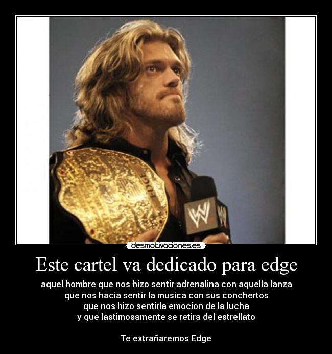 Este cartel va dedicado para edge - aquel hombre que nos hizo sentir adrenalina con aquella lanza
que nos hacia sentir la musica con sus conchertos
que nos hizo sentirla emocion de la lucha
y que lastimosamente se retira del estrellato
Te extrañaremos Edge