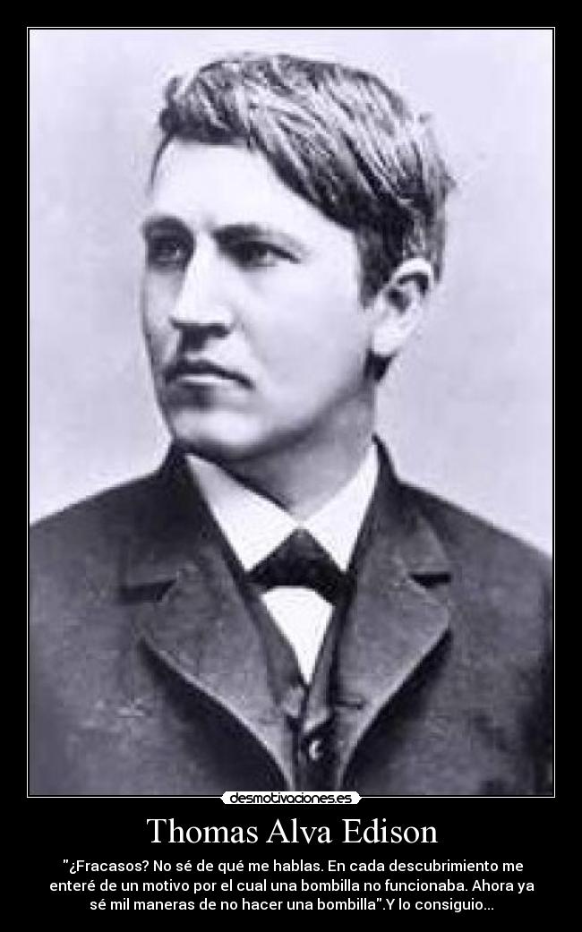 Thomas Alva Edison - ¿Fracasos? No sé de qué me hablas. En cada descubrimiento me
enteré de un motivo por el cual una bombilla no funcionaba. Ahora ya
sé mil maneras de no hacer una bombilla.Y lo consiguio...