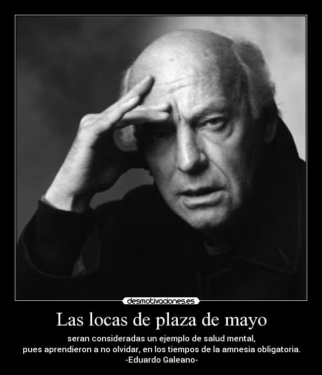 Las locas de plaza de mayo - seran consideradas un ejemplo de salud mental,
pues aprendieron a no olvidar, en los tiempos de la amnesia obligatoria.
-Eduardo Galeano-