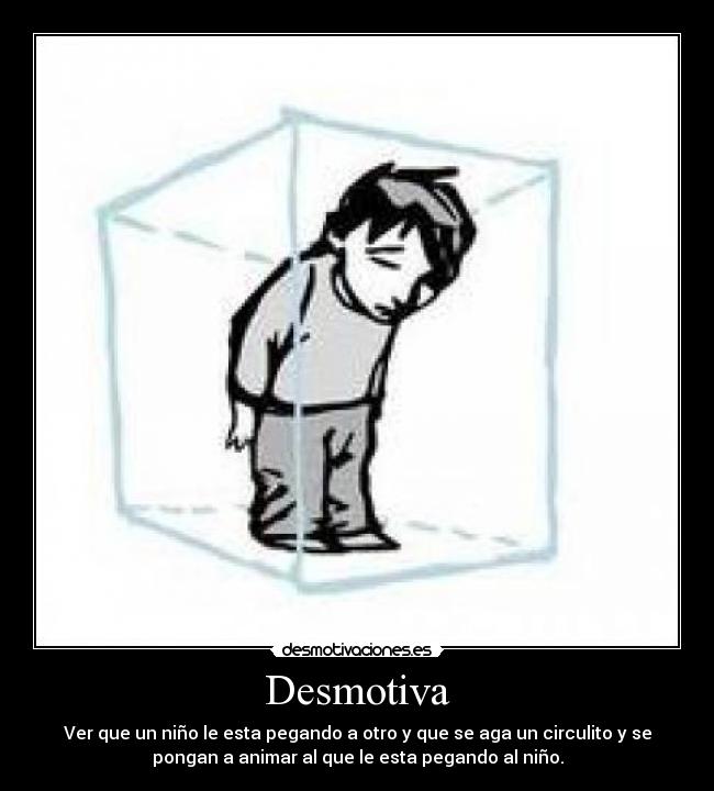 Desmotiva - Ver que un niño le esta pegando a otro y que se aga un circulito y se
pongan a animar al que le esta pegando al niño.