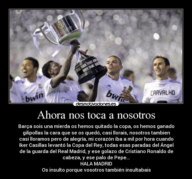 Ahora nos toca a nosotros - Barça sois una mierda os hemos quitado la copa, os hemos ganado
gilipollas la cara que se os quedó, casi llorais, nosotros tambien
casi lloramos pero de alegría, mi corazón iba a mil por hora cuando
Iker Casillas levantó la Copa del Rey, todas esas paradas del Ángel
de la guarda del Real Madrid, y ese golazo de Cristiano Ronaldo de
cabeza, y ese palo de Pepe...
HALA MADRID
Os insulto porque vosotros también insultabais