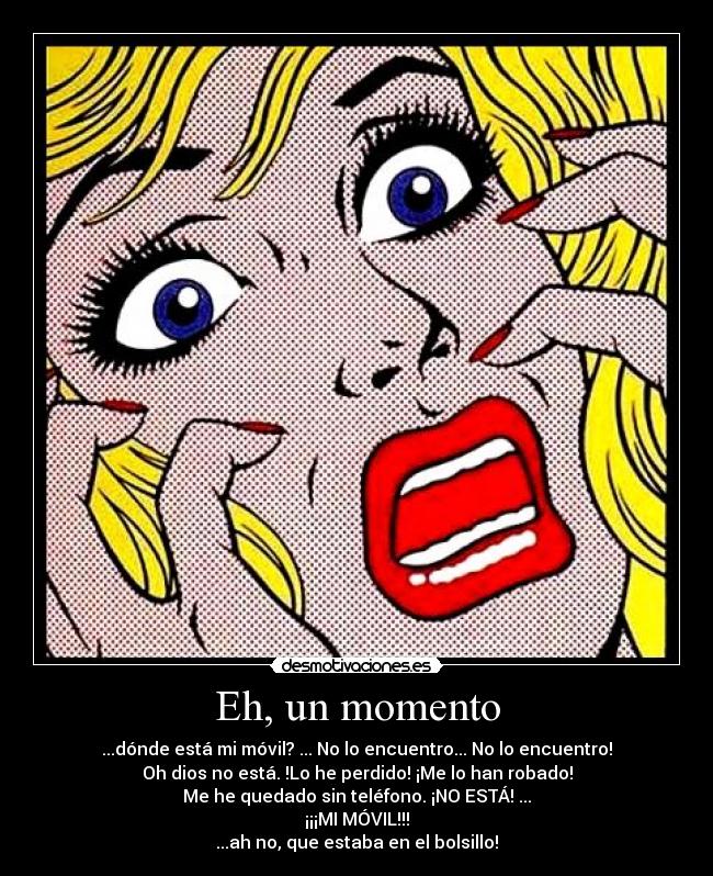 Eh, un momento - ...dónde está mi móvil? ... No lo encuentro... No lo encuentro!
Oh dios no está. !Lo he perdido! ¡Me lo han robado!
Me he quedado sin teléfono. ¡NO ESTÁ! ...
¡¡¡MI MÓVIL!!!
...ah no, que estaba en el bolsillo!