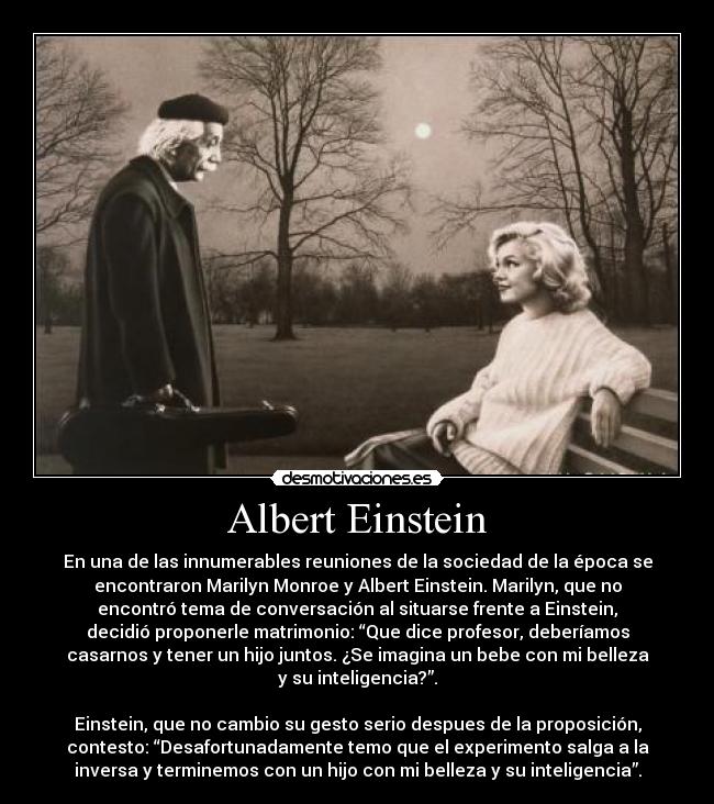 Albert Einstein - En una de las innumerables reuniones de la sociedad de la época se
encontraron Marilyn Monroe y Albert Einstein. Marilyn, que no
encontró tema de conversación al situarse frente a Einstein,
decidió proponerle matrimonio: “Que dice profesor, deberíamos
casarnos y tener un hijo juntos. ¿Se imagina un bebe con mi belleza
y su inteligencia?”.

Einstein, que no cambio su gesto serio despues de la proposición,
contesto: “Desafortunadamente temo que el experimento salga a la
inversa y terminemos con un hijo con mi belleza y su inteligencia”.