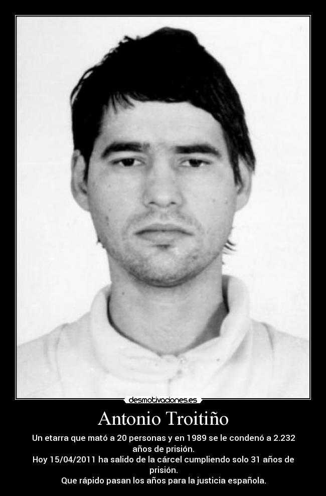 Antonio Troitiño - Un etarra que mató a 20 personas y en 1989 se le condenó a 2.232 años de prisión.
Hoy 15/04/2011 ha salido de la cárcel cumpliendo solo 31 años de prisión.
Que rápido pasan los años para la justicia española.