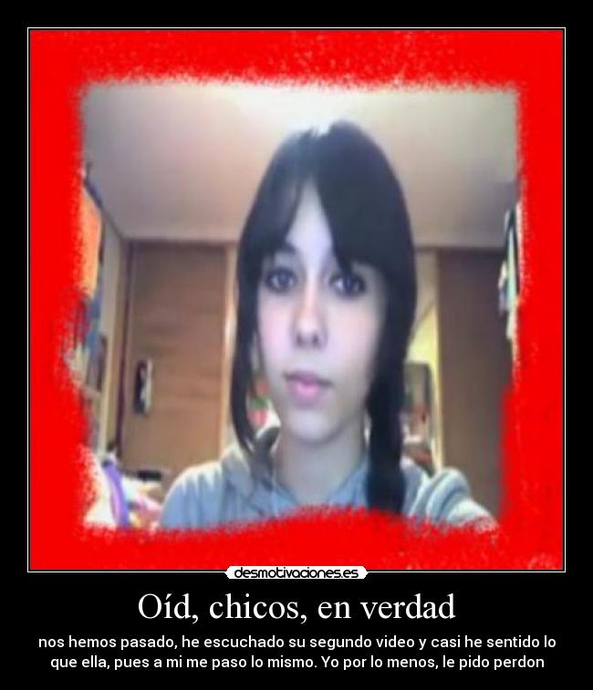 Oíd, chicos, en verdad - nos hemos pasado, he escuchado su segundo video y casi he sentido lo
que ella, pues a mi me paso lo mismo. Yo por lo menos, le pido perdon