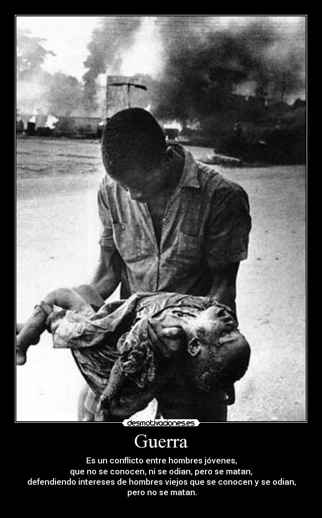 Guerra - Es un conflicto entre hombres jóvenes,
que no se conocen, ni se odian, pero se matan,
defendiendo intereses de hombres viejos que se conocen y se odian,
pero no se matan.