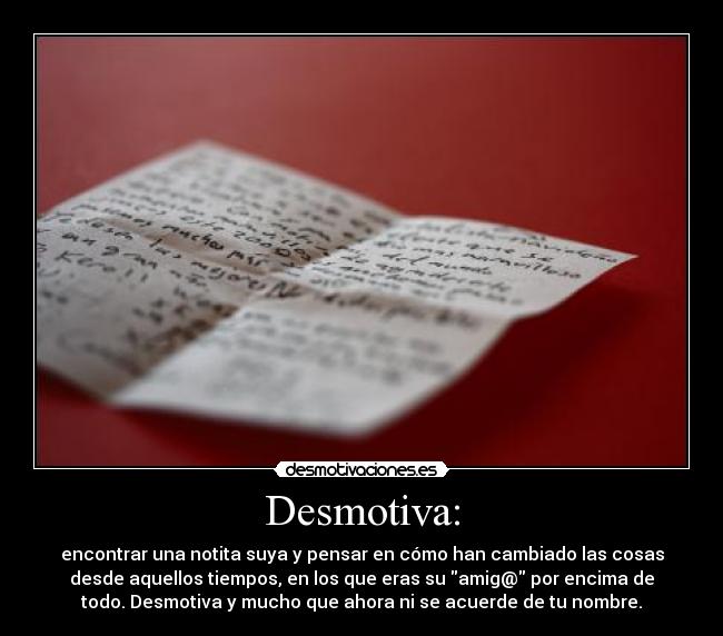 Desmotiva: - encontrar una notita suya y pensar en cómo han cambiado las cosas
desde aquellos tiempos, en los que eras su amig@ por encima de
todo. Desmotiva y mucho que ahora ni se acuerde de tu nombre.