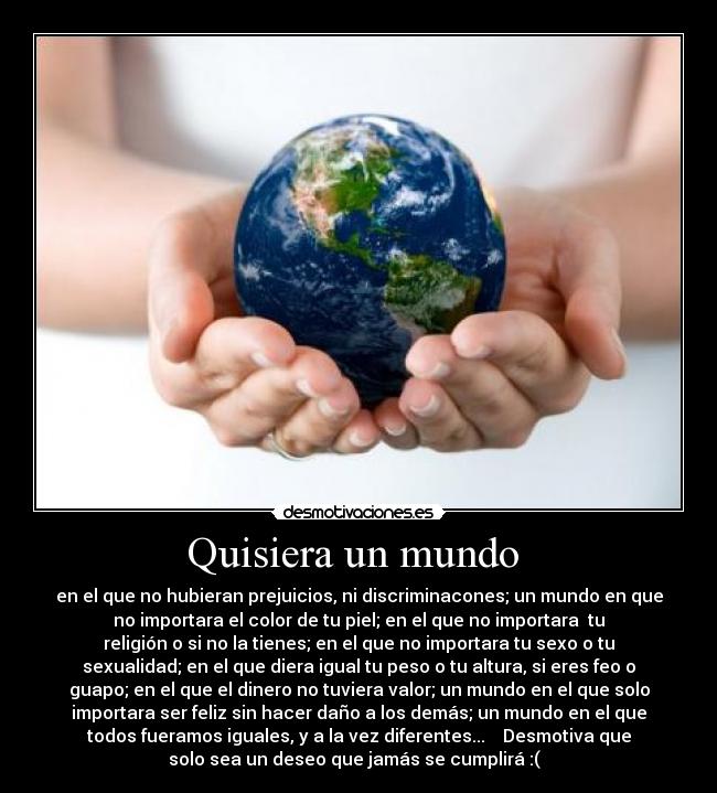 Quisiera un mundo - en el que no hubieran prejuicios, ni discriminacones; un mundo en que
no importara el color de tu piel; en el que no importara tu
religión o si no la tienes; en el que no importara tu sexo o tu
sexualidad; en el que diera igual tu peso o tu altura, si eres feo o
guapo; en el que el dinero no tuviera valor; un mundo en el que solo
importara ser feliz sin hacer daño a los demás; un mundo en el que
todos fueramos iguales, y a la vez diferentes... Desmotiva que
solo sea un deseo que jamás se cumplirá :(